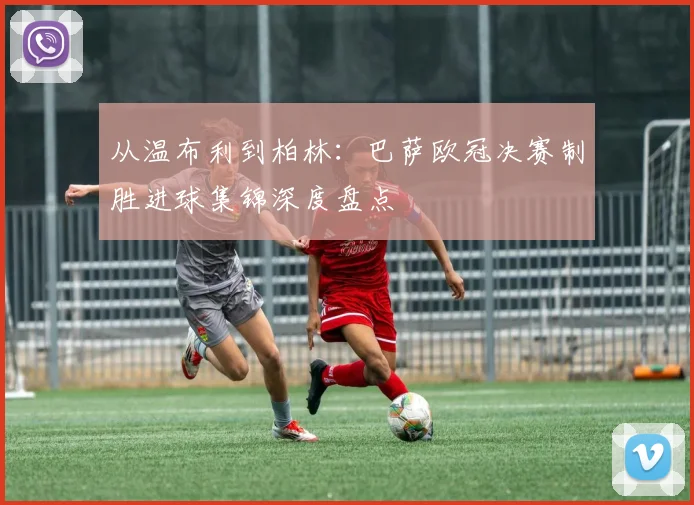 从温布利到柏林：巴萨欧冠决赛制胜进球集锦深度盘点