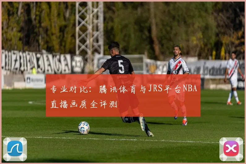 专业对比:腾讯体育与JRS平台NBA直播画质全评测