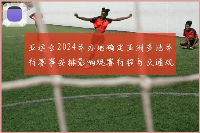 亚运会2024举办地确定亚洲多地举行赛事安排影响观赛行程与交通规划