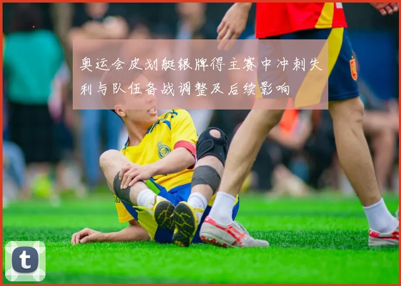 奥运会皮划艇银牌得主赛中冲刺失利与队伍备战调整及后续影响