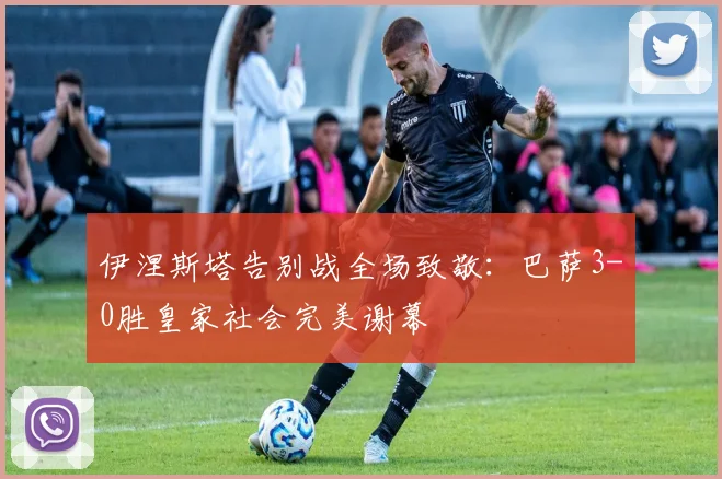 伊涅斯塔告别战全场致敬：巴萨3-0胜皇家社会完美谢幕