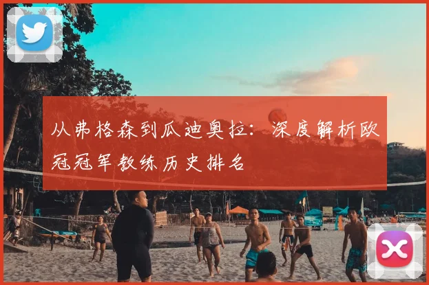 从弗格森到瓜迪奥拉：深度解析欧冠冠军教练历史排名