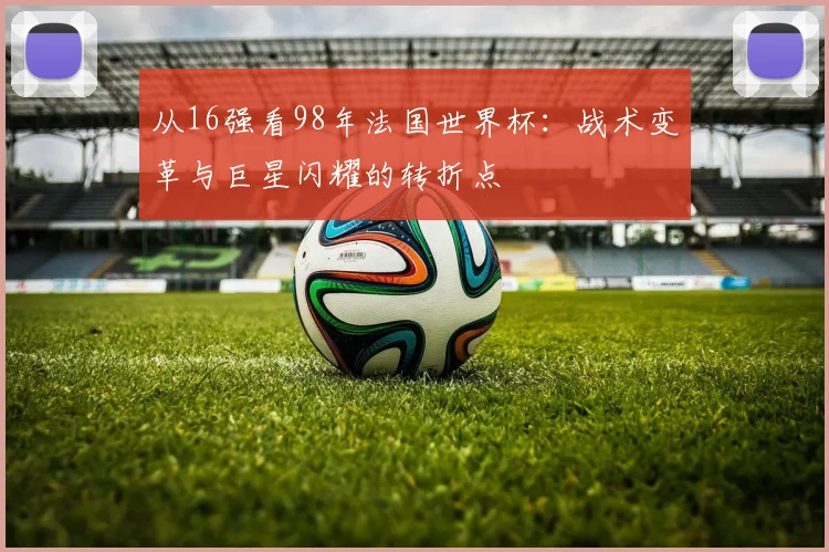 从16强看98年法国世界杯：战术变革与巨星闪耀的转折点