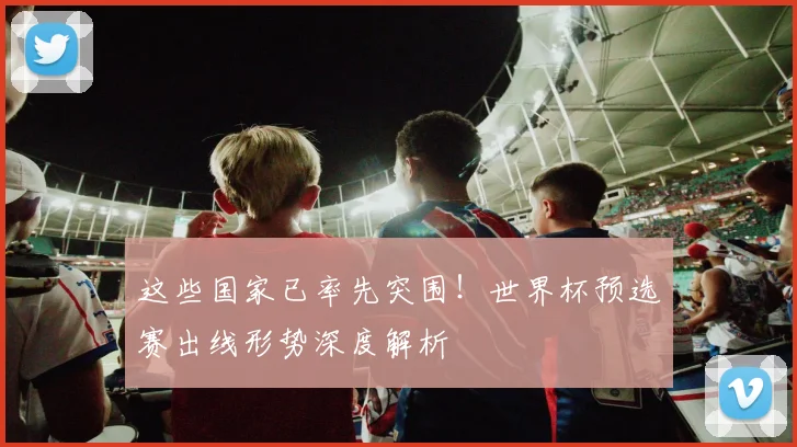 这些国家已率先突围！世界杯预选赛出线形势深度解析