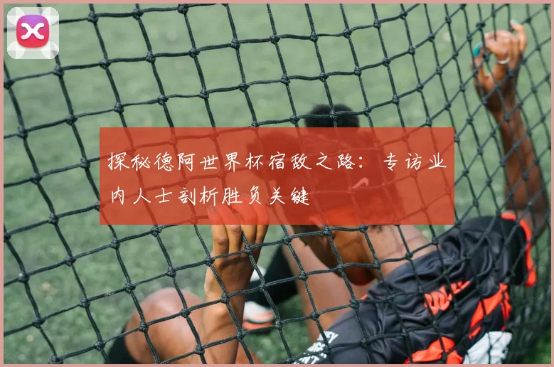 探秘德阿世界杯宿敌之路：专访业内人士剖析胜负关键