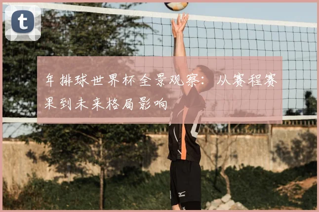 年排球世界杯全景观察:从赛程赛果到未来格局影响