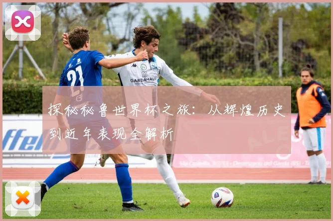 探秘秘鲁世界杯之旅：从辉煌历史到近年表现全解析