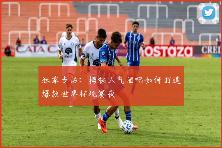 独家专访:揭秘人气酒吧如何打造爆款世界杯观赛夜