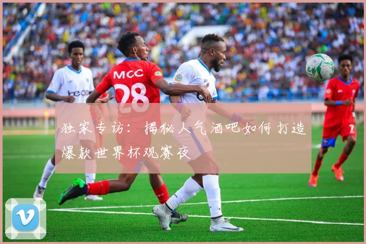 独家专访:揭秘人气酒吧如何打造爆款世界杯观赛夜