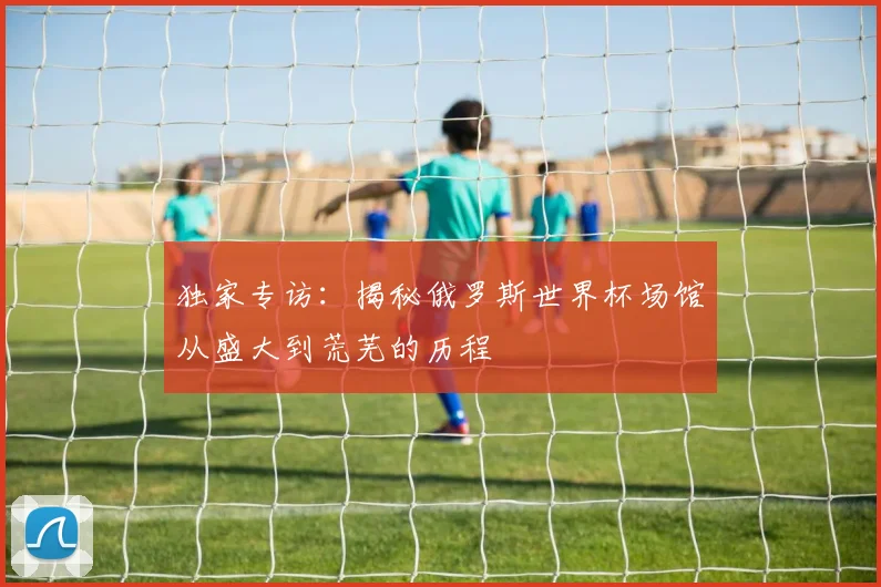 独家专访：揭秘俄罗斯世界杯场馆从盛大到荒芜的历程