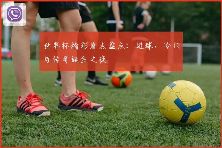 世界杯精彩看点盘点:进球、冷门与传奇诞生之夜