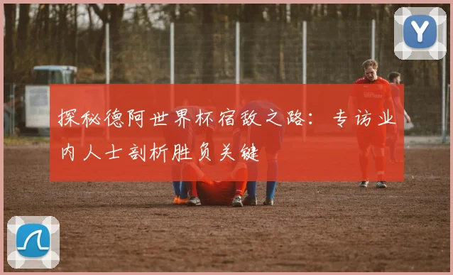 探秘德阿世界杯宿敌之路：专访业内人士剖析胜负关键